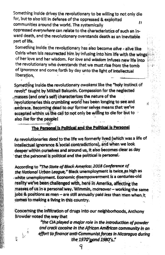 Something inside drives the revolutionary to be willing to ot only die for, butto also’killin defense of the oppressed & exploited communities around the world, The systemically Oppressed everywhere can relate to the characteristics of such an in- ward death, and the revolutionary overstands desth as an inevitable part of ife. Something inside the revolutionary has aiso become alfve - aive like: Osiris when Isi resurrected him by infusing into him life with the wings|:- - of herlove and her wisdom. For love and wisdom infuses new Ife Into | the revolutionary who overstands that we must rise from the tomb | -  of ignorance and come forth by day unto the light of intellectual Tiberation, )  n  Something inside the revolutionary awakens like the *holy nstinct of revolt” taught by Mikhail Bakunin. Compassion for the neglected  masses (and orie’s seff characterizes the nature of the  “reyolutioriries this crumbling world has been longing to see and " embrace. Becoming déad to our former selves means that we’ve accepted within us the callto not only be willing to die for but to also live for the peoplel o  The Personal s Political and the Political is Personal  As revolutionaries dead to the life we formerly fived {which was a lfe of intellectual ignorance & ‘soclal contradictions), and when we look deeper within ourselves and around us, It also becomes clear as day  * that the personal is political and the political is personal.  According to “The State of Black America: 2018 Conference of {  theNational Urban League,” Black unemployment s twice as high as. white unemployment. Economic disempowerment is a centuries-old reality we’ve been challenged with, here in Amerika, affecting the fhasses of s in‘a personal way. Wimmin, moreover ~ working the same Iobs & positions as men ~ are still annually paid less than men when it Gormes tomaking a fiving In this country.  ‘Concening the infiltration of drugs Into our neighborhoods, Anthony Browder noted the way that “the C1A played o major role in the introduction of powder and crack cocaine in the African Américan community in an " efforttofinance anti-Communist forces in Nicaragua during § ¥ the 1970/gand 1980’s.* 9  